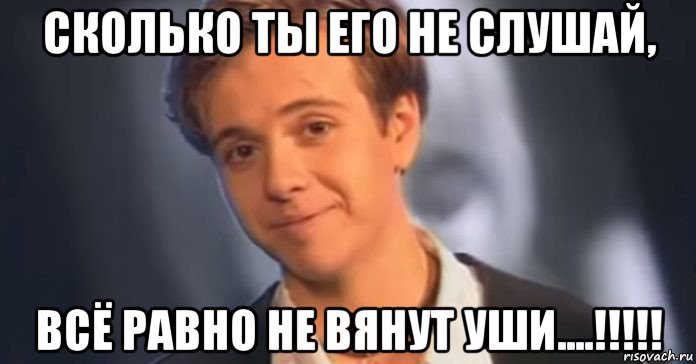сколько ты его не слушай, всё равно не вянут уши....!!!!!