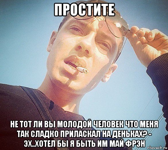 простите не тот ли вы молодой человек что меня так сладко приласкал на деньках? - эх..хотел бы я быть им май фрэн
