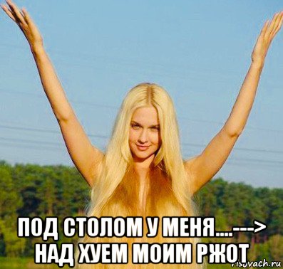  под столом у меня....---> над хуем моим ржот