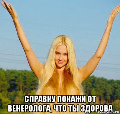  справку покажи от венеролога, что ты здорова