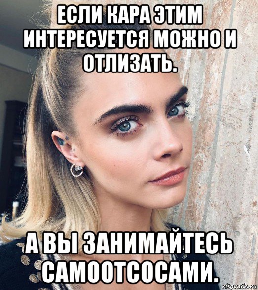 если кара этим интересуется можно и отлизать. а вы занимайтесь самоотсосами., Мем Cara Delevingne