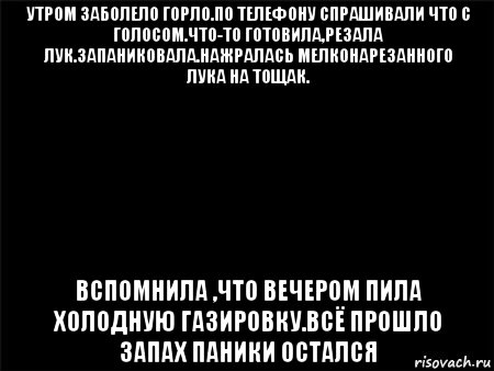 утром заболело горло.по телефону спрашивали что с голосом.что-то готовила,резала лук.запаниковала.нажралась мелконарезанного лука на тощак. вспомнила ,что вечером пила холодную газировку.всё прошло запах паники остался, Мем Черный фон