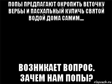 попы предлагают окропить веточку вербы и пасхальный куличь святой водой дома самим.... возникает вопрос. зачем нам попы?, Мем Черный фон