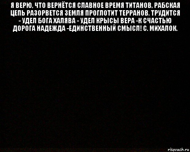 я верю, что вернётся славное время титанов, рабская цепь разорвется земля проглотит терранов. трудится - удел бога халява - удел крысы вера -к счастью дорога надежда -единственный смысл! с. михалок. 