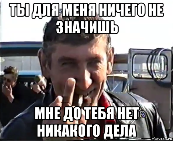 ты для меня ничего не значишь мне до тебя нет никакого дела