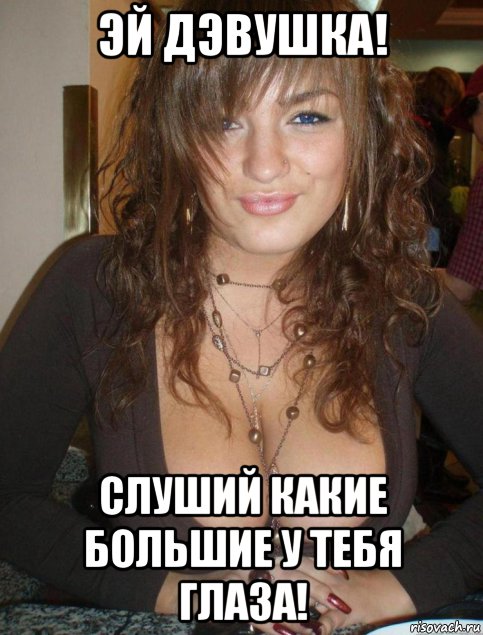 эй дэвушка! слуший какие большие у тебя глаза!
