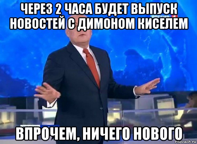 через 2 часа будет выпуск новостей с димоном киселем впрочем, ничего нового
