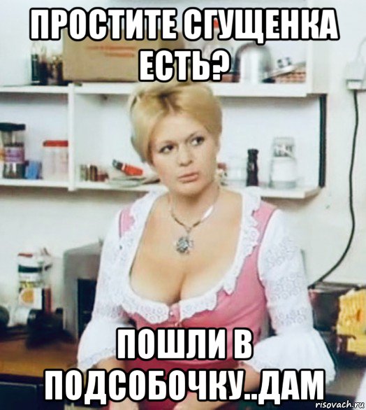 простите сгущенка есть? пошли в подсобочку..дам