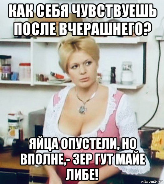 как себя чувствуешь после вчерашнего? яйца опустели, но вполне,- зер гут майе либе!