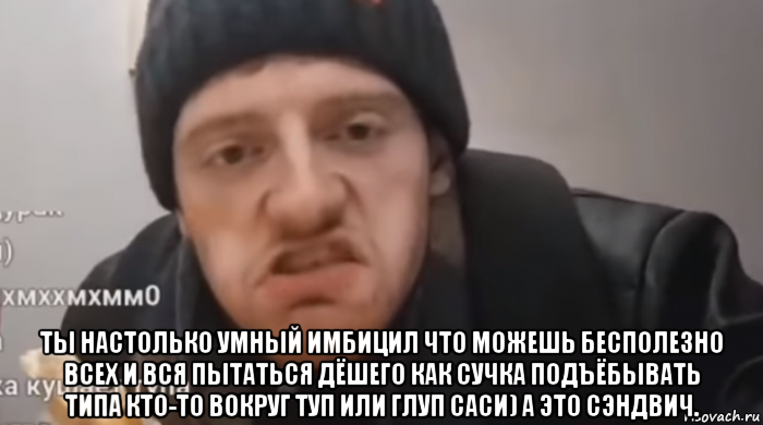  ты настолько умный имбицил что можешь бесполезно всех и вся пытаться дёшего как сучка подъёбывать типа кто-то вокруг туп или глуп саси) а это сэндвич.