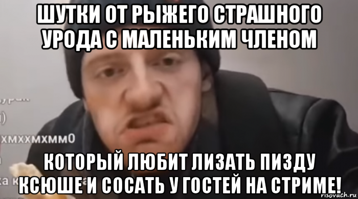 шутки от рыжего страшного урода с маленьким членом который любит лизать пизду ксюше и сосать у гостей на стриме!