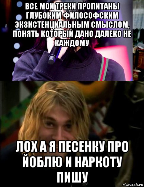 все мои треки пропитаны глубоким философским экзистенциальным смыслом, понять который дано далеко не каждому лох а я песенку про йоблю и наркоту пишу