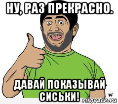 ну, раз прекрасно. давай показывай сиськи!, Мем ГАЛУСТЯН