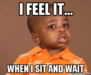 i feel it... when i sit and wait