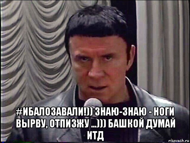  #ибалозавали!)) знаю-знаю - ноги вырву, отпизжу ...))) башкой думай итд