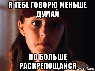 я тебе говорю меньше думай по больше раскрепощайся