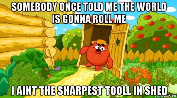 somebody once told me the world is gonna roll me i aint the sharpest tooll in shed