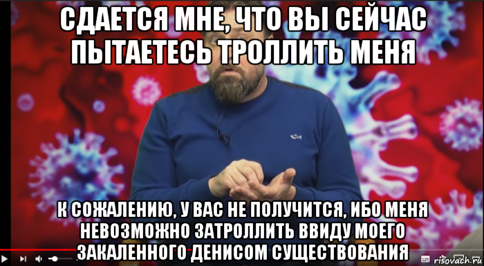 сдается мне, что вы сейчас пытаетесь троллить меня к сожалению, у вас не получится, ибо меня невозможно затроллить ввиду моего закаленного денисом существования