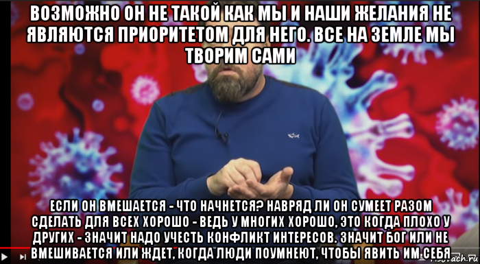 возможно он не такой как мы и наши желания не являются приоритетом для него. все на земле мы творим сами если он вмешается - что начнется? навряд ли он сумеет разом сделать для всех хорошо - ведь у многих хорошо, это когда плохо у других - значит надо учесть конфликт интересов. значит бог или не вмешивается или ждет, когда люди поумнеют, чтобы явить им себя