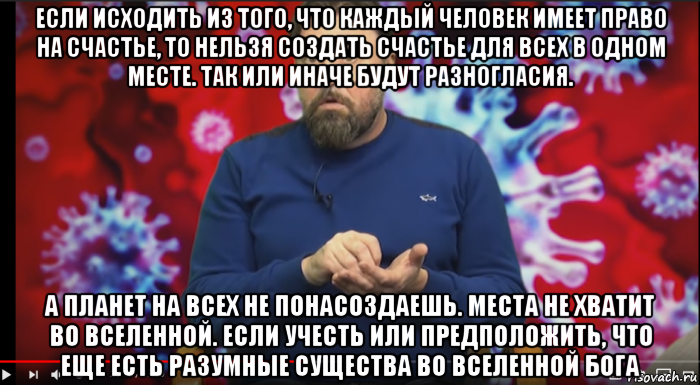 если исходить из того, что каждый человек имеет право на счастье, то нельзя создать счастье для всех в одном месте. так или иначе будут разногласия. а планет на всех не понасоздаешь. места не хватит во вселенной. если учесть или предположить, что еще есть разумные существа во вселенной бога