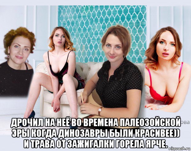  дрочил на неё во времена палеозойской эры когда динозавры были красивее)) и трава от зажигалки горела ярче.