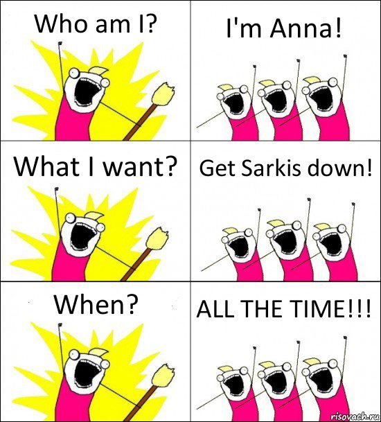 Who am I? I'm Anna! What I want? Get Sarkis down! When? ALL THE TIME!!!