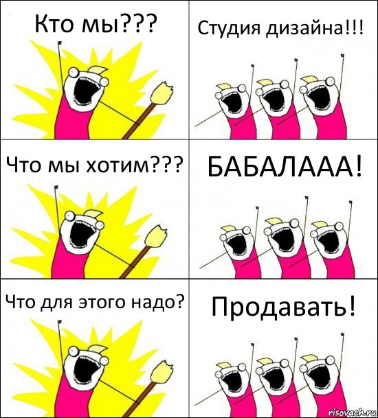 Кто мы??? Студия дизайна!!! Что мы хотим??? БАБАЛААА! Что для этого надо? Продавать!