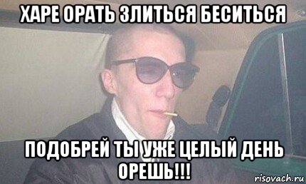 харе орать злиться беситься подобрей ты уже целый день орешь!!!