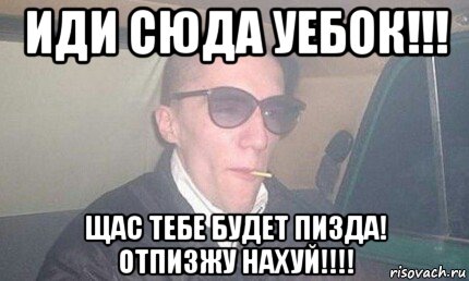 иди сюда уебок!!! щас тебе будет пизда! отпизжу нахуй!!!!