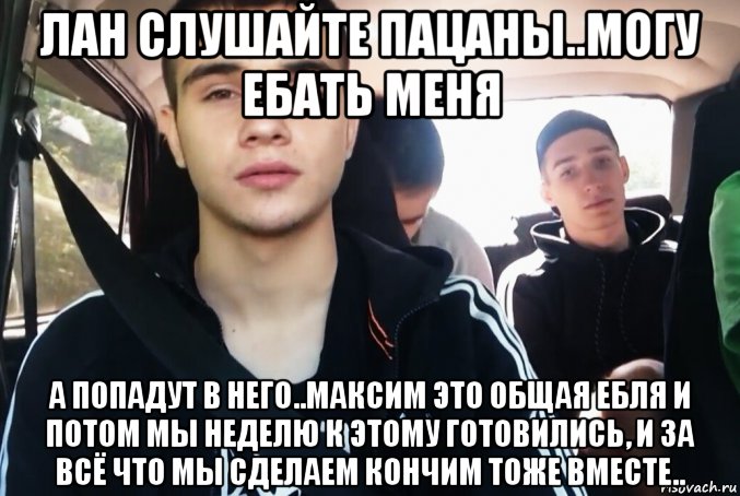 лан слушайте пацаны..могу ебать меня а попадут в него..максим это общая ебля и потом мы неделю к этому готовились, и за всё что мы сделаем кончим тоже вместе.., Мем МаксимУС-КОНЧА-НОВ