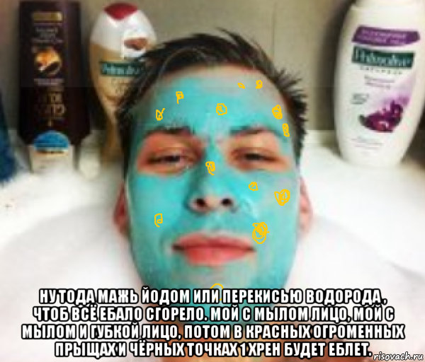  ну тода мажь йодом или перекисью водорода , чтоб всё ебало сгорело. мой с мылом лицо, мой с мылом и губкой лицо, потом в красных огроменных прыщах и чёрных точках 1 хрен будет еблет., Мем МАЖЬ ЙОДОМ ИЛИ ПЕРЕКИСЬЮ ВОДОРОДА