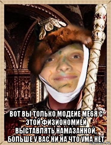  вот вы только модеие ме6я с этой физиономией выставлять намазанной, больше у вас ни на что ума нет