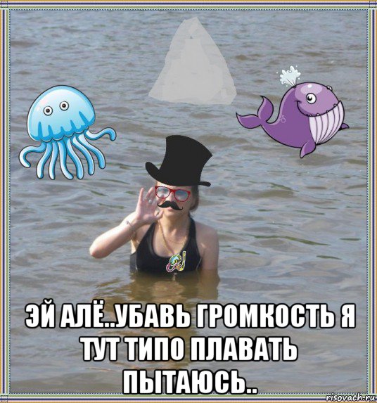  эй алё..убавь громкость я тут типо плавать пытаюсь..