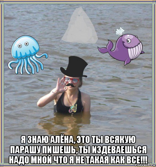  я знаю алёна, это ты всякую парашу пишешь, ты издеваешься надо мной что я не такая как все!!!