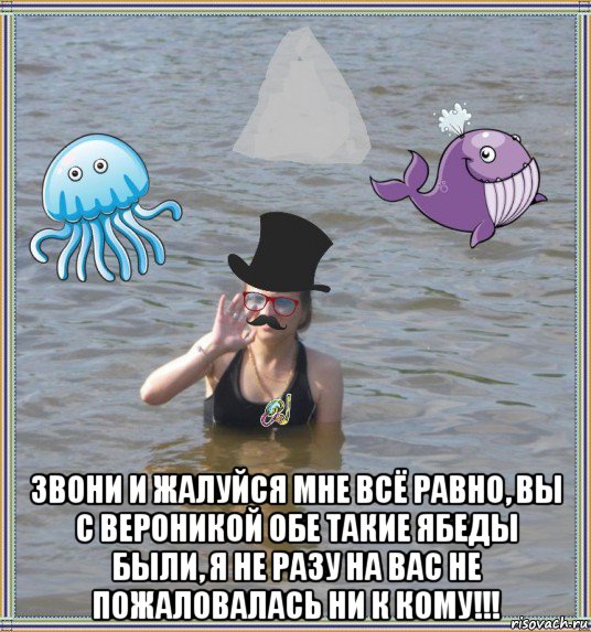  звони и жалуйся мне всё равно, вы с вероникой обе такие ябеды были, я не разу на вас не пожаловалась ни к кому!!!