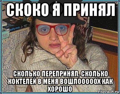 скоко я принял сколько перепринял, сколько коктелей в меня вошлооооох как хорошо