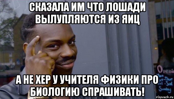 сказала им что лошади вылупляются из яиц а не хер у учителя физики про биологию спрашивать!