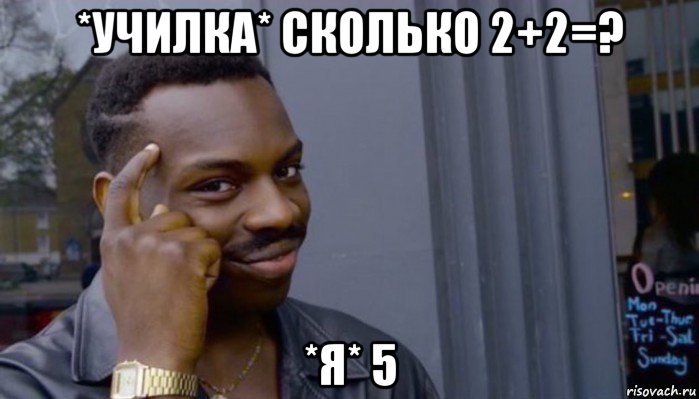 *училка* сколько 2+2=? *я* 5