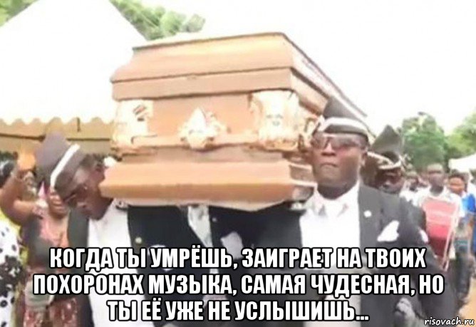  когда ты умрёшь, заиграет на твоих похоронах музыка, самая чудесная, но ты её уже не услышишь...