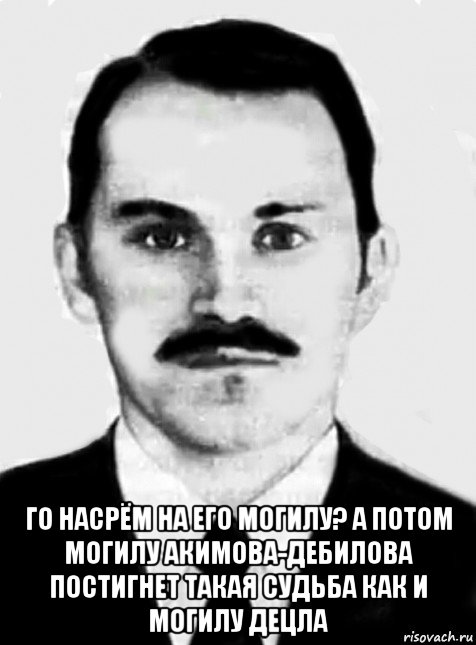  го насрём на его могилу? а потом могилу акимова-дебилова постигнет такая судьба как и могилу децла