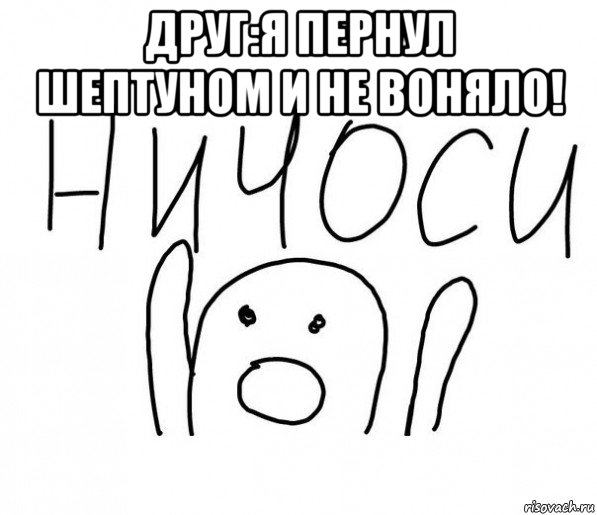 друг:я пернул шептуном и не воняло! 