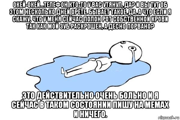 окей-окей...телефон кто-то у вас утянул, да? и вы тут об этом несколько дней орёте. бывает такое. да. а что если я скажу, что у меня сейчас полон рот собственной крови так как мой зуб раскрошен, а десно порвано? это действительно очень больно и я сейчас в таком состоянии пишу на мемах и ничего.