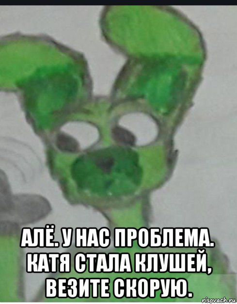  алё. у нас проблема. катя стала клушей, везите скорую.