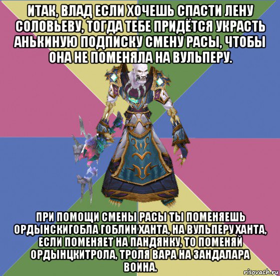 итак, влад если хочешь спасти лену соловьеву, тогда тебе придётся украсть анькиную подписку смену расы, чтобы она не поменяла на вульперу. при помощи смены расы ты поменяешь ордынскигобла гоблин ханта, на вульперу ханта, если поменяет на пандянку, то поменяй ордынцкитрола, троля вара на зандалара воина.