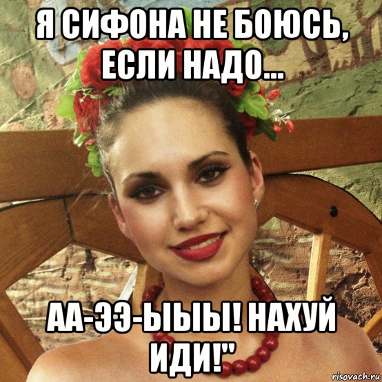 я сифона не боюсь, если надо... аа-ээ-ыыы! нахуй иди!"