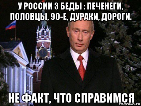 у россии 3 беды : печенеги, половцы, 90-е, дураки, дороги. не факт, что справимся