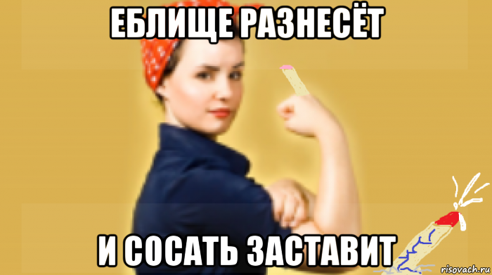 еблище разнесёт и сосать заставит
