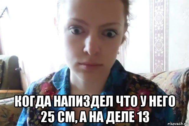  когда напиздел что у него 25 см, а на деле 13