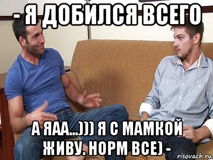 - я добился всего а яаа...))) я с мамкой живу. норм все) -