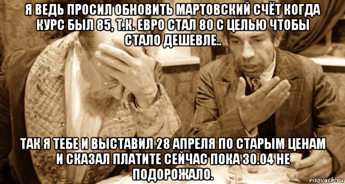 я ведь просил обновить мартовский счёт когда курс был 85, т.к. евро стал 80 с целью чтобы стало дешевле.. так я тебе и выставил 28 апреля по старым ценам и сказал платите сейчас пока 30.04 не подорожало.